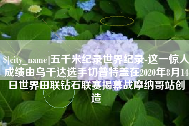 柳州五千米纪录世界纪录-这一惊人成绩由乌干达选手切普特盖在2020年8月14日世界田联钻石联赛揭幕战摩纳哥站创造