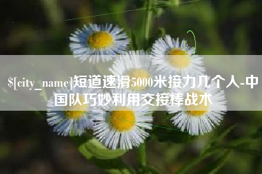 柳州短道速滑5000米接力几个人-中国队巧妙利用交接棒战术