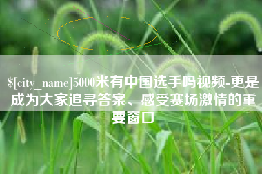 柳州5000米有中国选手吗视频-更是成为大家追寻答案、感受赛场激情的重要窗口