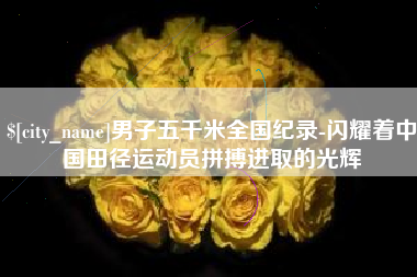 柳州男子五千米全国纪录-闪耀着中国田径运动员拼搏进取的光辉
