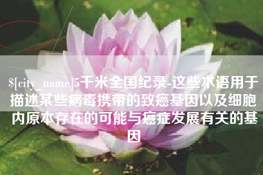 柳州5千米全国纪录-这些术语用于描述某些病毒携带的致癌基因以及细胞内原本存在的可能与癌症发展有关的基因