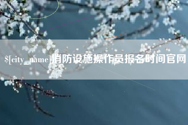 柳州消防设施操作员报名时间官网