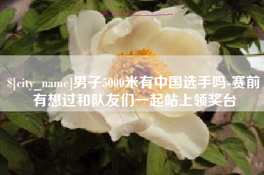 柳州男子5000米有中国选手吗-赛前有想过和队友们一起站上领奖台