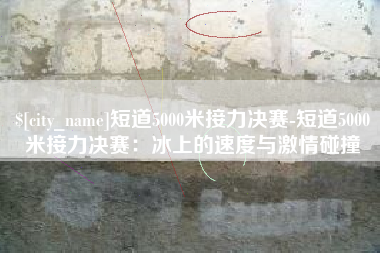 柳州短道5000米接力决赛-短道5000米接力决赛：冰上的速度与激情碰撞