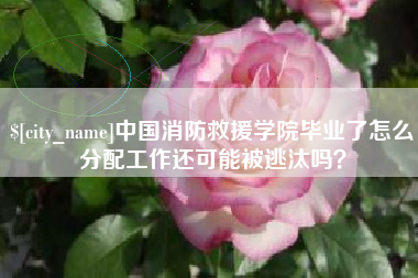 柳州中国消防救援学院毕业了怎么分配工作还可能被逃汰吗？