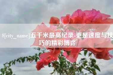 柳州五千米最高纪录-更是速度与技巧的精彩博弈