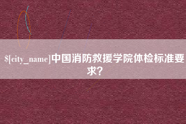 柳州中国消防救援学院体检标准要求? 柳州中国消防救援学院体检标准要求?