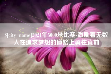 柳州2021年5000米比赛-激励着无数人在追求梦想的道路上勇往直前