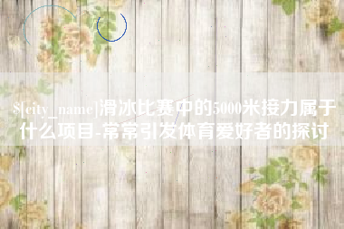 柳州滑冰比赛中的5000米接力属于什么项目-常常引发体育爱好者的探讨