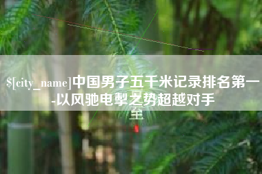 柳州中国男子五千米记录排名第一-以风驰电掣之势超越对手