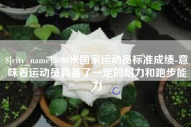 柳州5000米国家运动员标准成绩-意味着运动员具备了一定的耐力和跑步能力