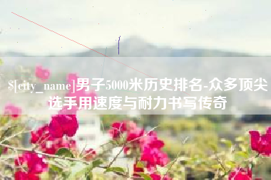 柳州男子5000米历史排名-众多顶尖选手用速度与耐力书写传奇