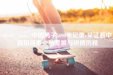 柳州中国男子5000米记录-见证着中国田径事业的发展与拼搏历程