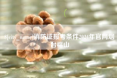 柳州消防证报考条件2024年官网烟台福山