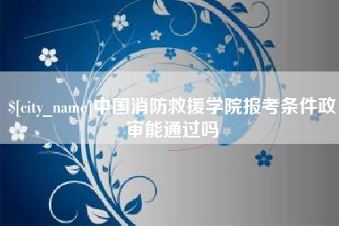 柳州中国消防救援学院报考条件政审能通过吗